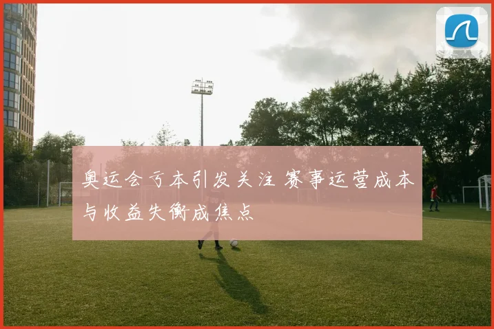 奥运会亏本引发关注 赛事运营成本与收益失衡成焦点