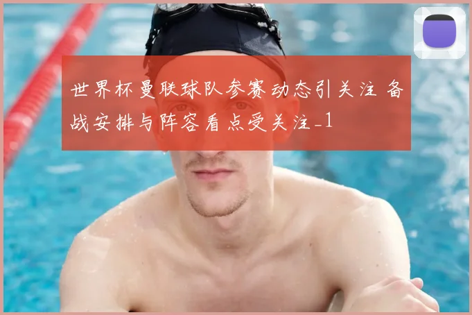 世界杯曼联球队参赛动态引关注 备战安排与阵容看点受关注_1