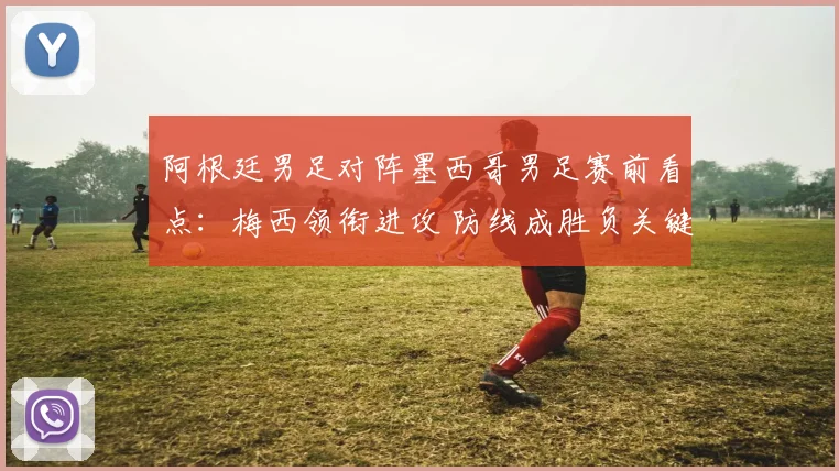 阿根廷男足对阵墨西哥男足赛前看点：梅西领衔进攻 防线成胜负关键