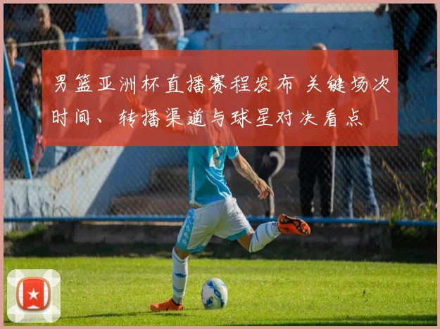 男篮亚洲杯直播赛程发布 关键场次时间、转播渠道与球星对决看点