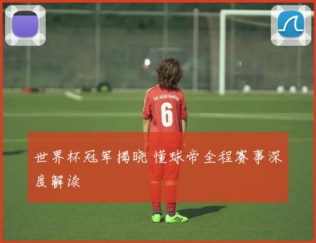 世界杯冠军揭晓 懂球帝全程赛事深度解读