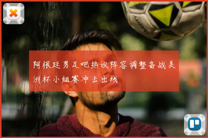 阿根廷男足吧热议阵容调整备战美洲杯小组赛冲击出线