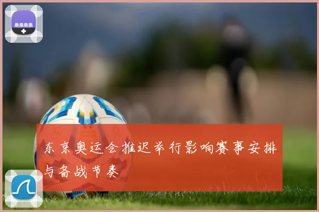 东京奥运会推迟举行影响赛事安排与备战节奏