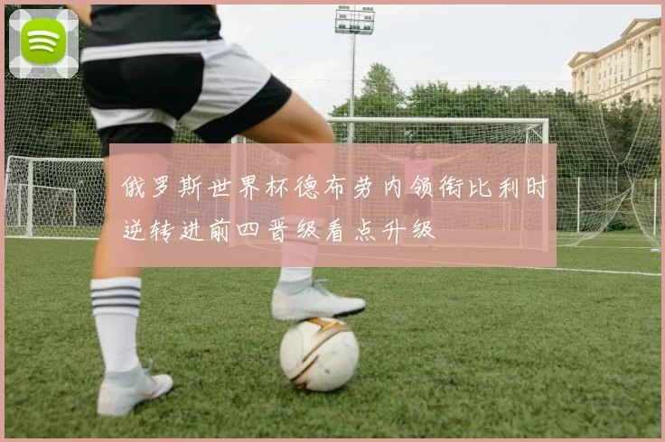 俄罗斯世界杯德布劳内领衔比利时逆转进前四晋级看点升级