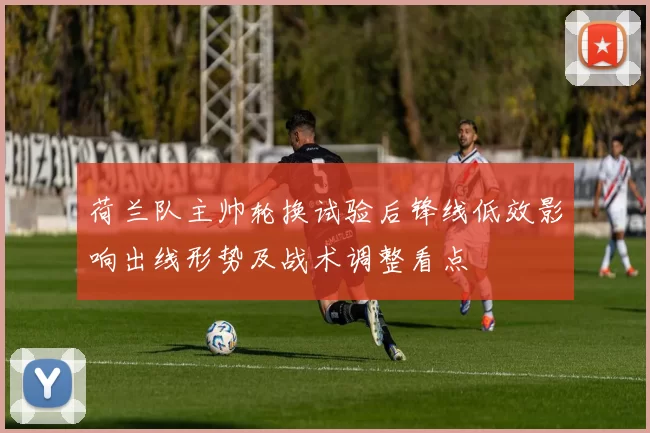 荷兰队主帅轮换试验后锋线低效影响出线形势及战术调整看点