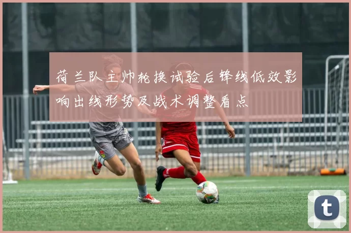 荷兰队主帅轮换试验后锋线低效影响出线形势及战术调整看点