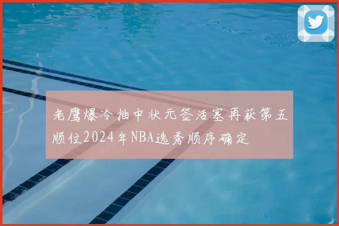 老鹰爆冷抽中状元签活塞再获第五顺位2024年NBA选秀顺序确定