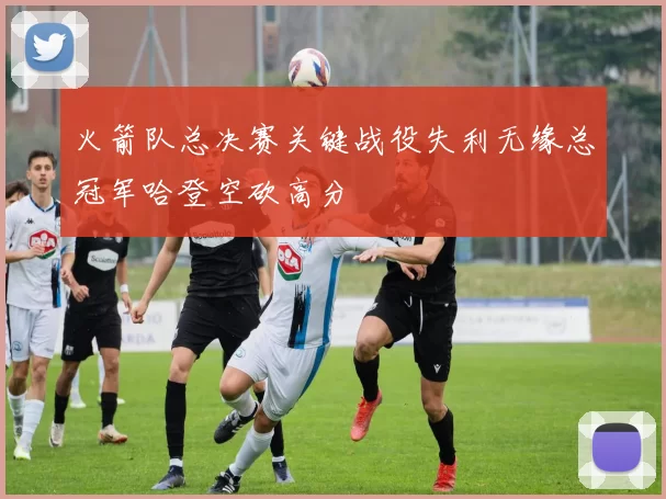 火箭队总决赛关键战役失利无缘总冠军哈登空砍高分