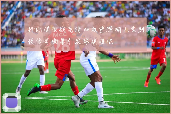 科比退役战高清回放重现湖人告别夜传奇谢幕引发球迷追忆