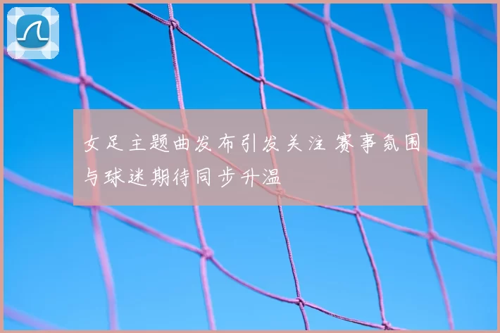 女足主题曲发布引发关注 赛事氛围与球迷期待同步升温