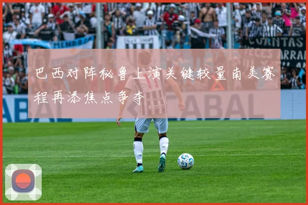巴西对阵秘鲁上演关键较量南美赛程再添焦点争夺