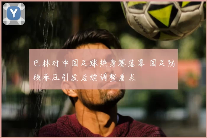 巴林对中国足球热身赛落幕 国足防线承压引发后续调整看点