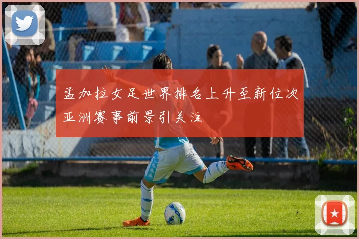 孟加拉女足世界排名上升至新位次亚洲赛事前景引关注