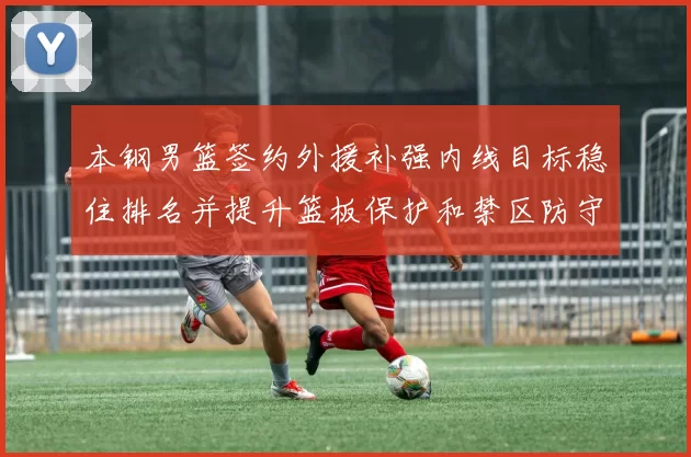 本钢男篮签约外援补强内线目标稳住排名并提升篮板保护和禁区防守