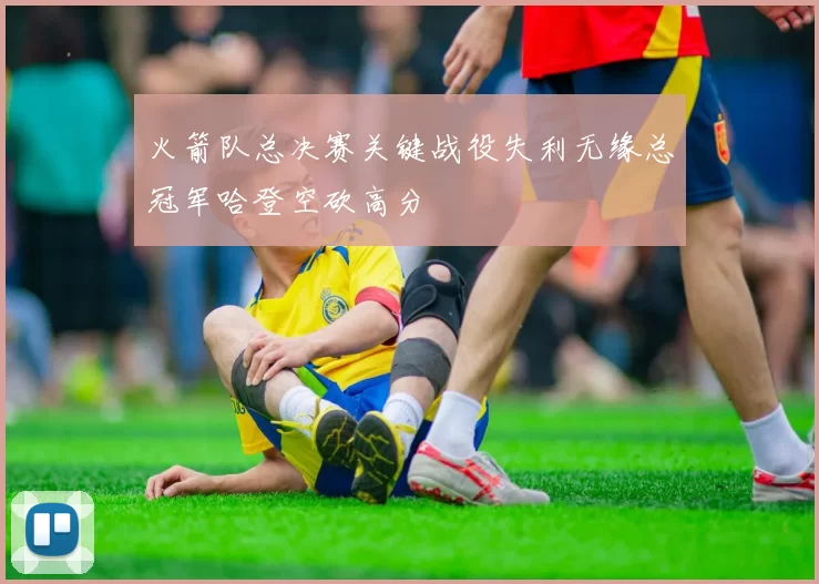火箭队总决赛关键战役失利无缘总冠军哈登空砍高分