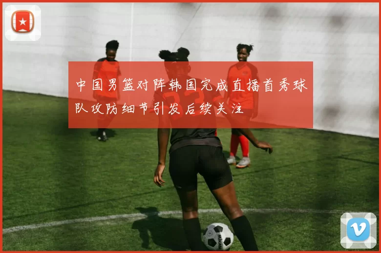 中国男篮对阵韩国完成直播首秀球队攻防细节引发后续关注