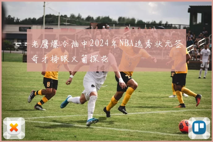 老鹰爆冷抽中2024年NBA选秀状元签奇才榜眼火箭探花