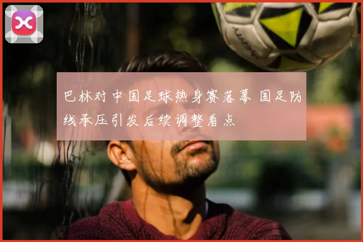 巴林对中国足球热身赛落幕 国足防线承压引发后续调整看点