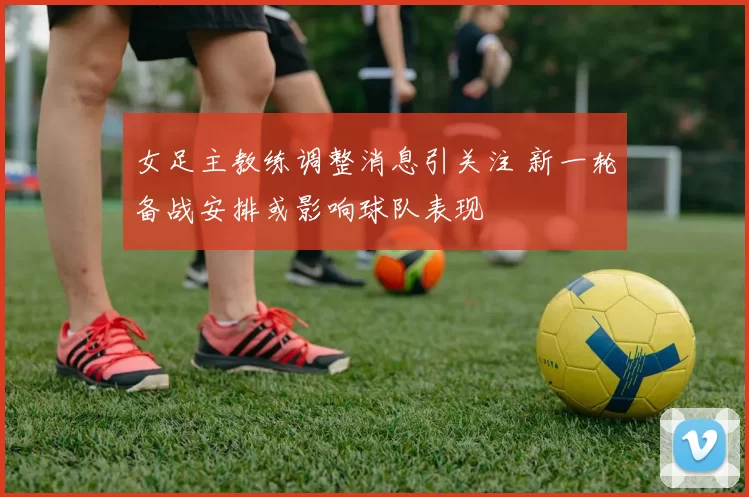 女足主教练调整消息引关注 新一轮备战安排或影响球队表现