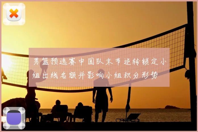 男篮预选赛中国队末节逆转锁定小组出线名额并影响小组积分形势
