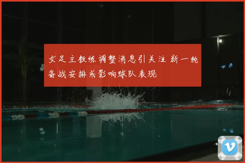 女足主教练调整消息引关注 新一轮备战安排或影响球队表现