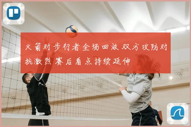 火箭对步行者全场回放 双方攻防对抗激烈 赛后看点持续延伸