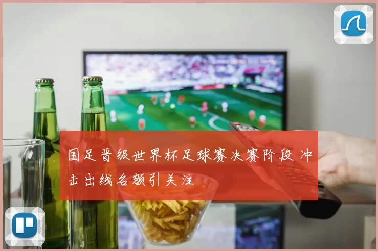 国足晋级世界杯足球赛决赛阶段 冲击出线名额引关注