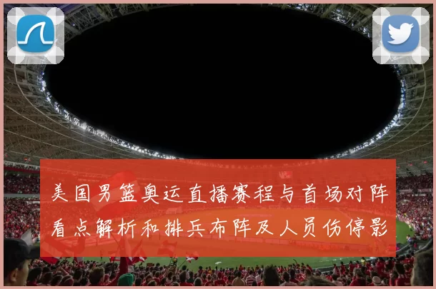 美国男篮奥运直播赛程与首场对阵看点解析和排兵布阵及人员伤停影响