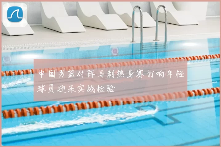 中国男篮对阵马刺热身赛打响年轻球员迎来实战检验