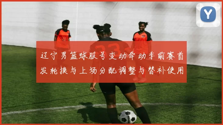 辽宁男篮球服号变动牵动季前赛首发轮换与上场分配调整与替补使用