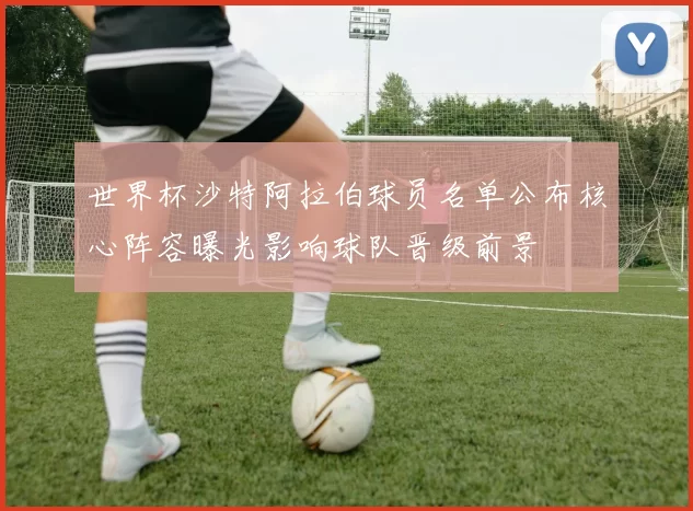 世界杯沙特阿拉伯球员名单公布核心阵容曝光影响球队晋级前景