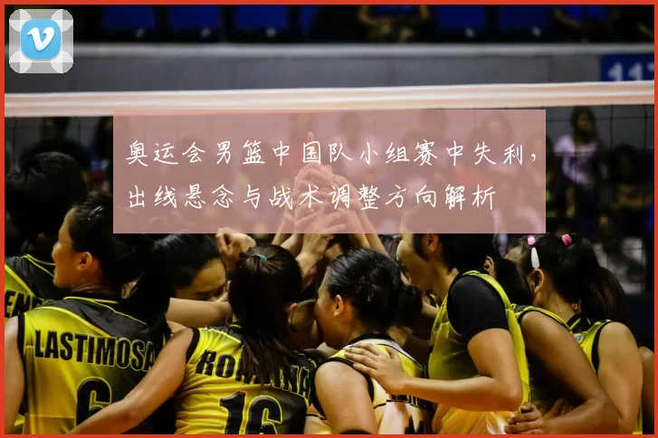 奥运会男篮中国队小组赛中失利，出线悬念与战术调整方向解析