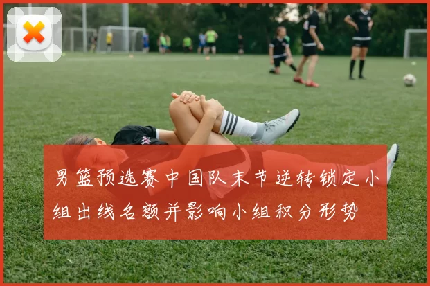 男篮预选赛中国队末节逆转锁定小组出线名额并影响小组积分形势