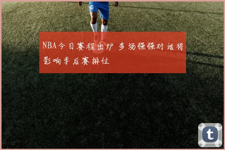 NBA今日赛程出炉 多场强强对话将影响季后赛排位