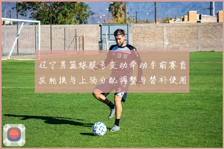 辽宁男篮球服号变动牵动季前赛首发轮换与上场分配调整与替补使用