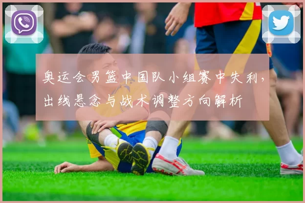 奥运会男篮中国队小组赛中失利，出线悬念与战术调整方向解析