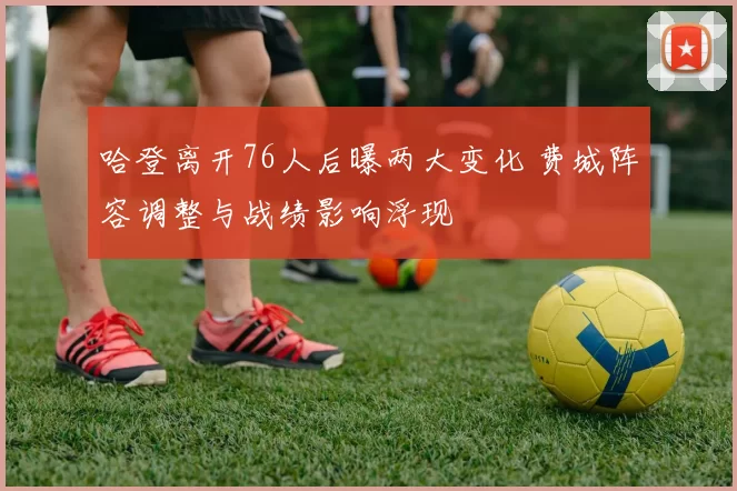 哈登离开76人后曝两大变化 费城阵容调整与战绩影响浮现