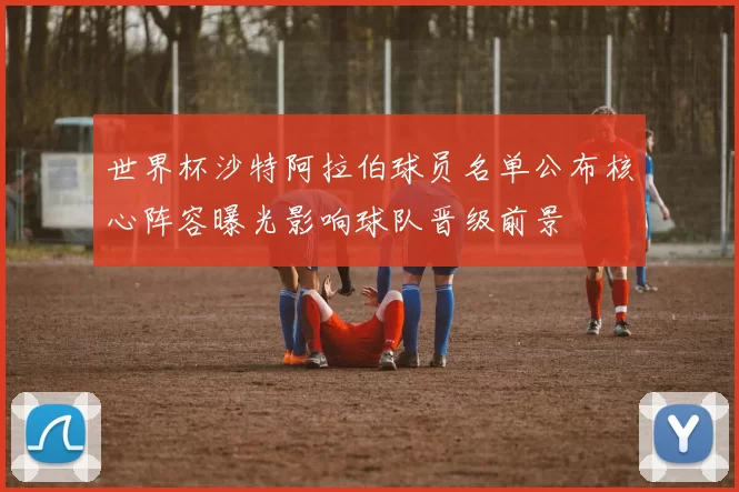 世界杯沙特阿拉伯球员名单公布核心阵容曝光影响球队晋级前景