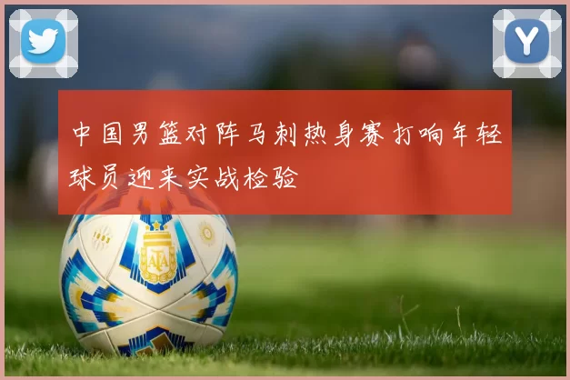 中国男篮对阵马刺热身赛打响年轻球员迎来实战检验