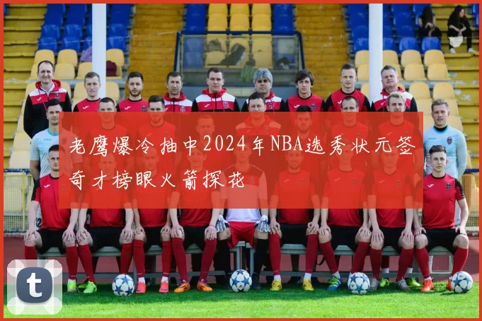 老鹰爆冷抽中2024年NBA选秀状元签奇才榜眼火箭探花