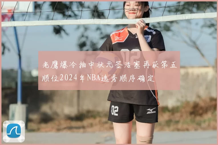 老鹰爆冷抽中状元签活塞再获第五顺位2024年NBA选秀顺序确定