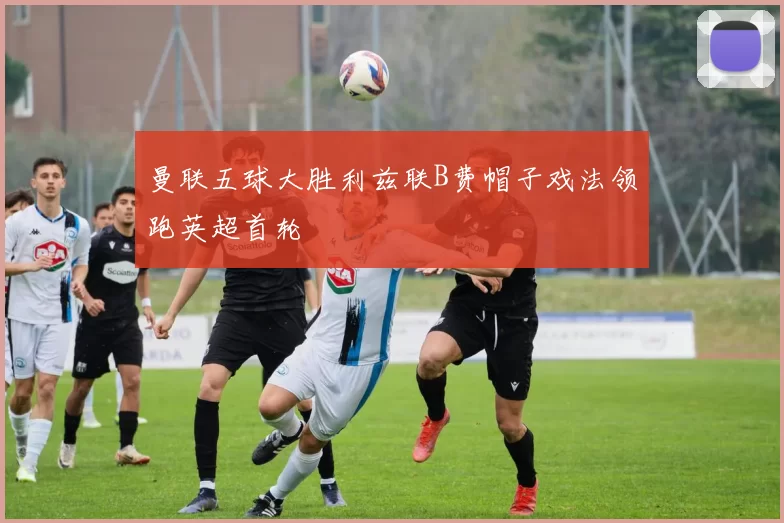 曼联五球大胜利兹联B费帽子戏法领跑英超首轮