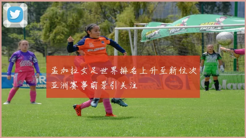 孟加拉女足世界排名上升至新位次亚洲赛事前景引关注