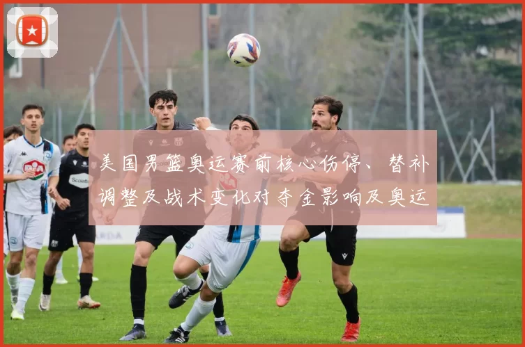 美国男篮奥运赛前核心伤停、替补调整及战术变化对夺金影响及奥运展望